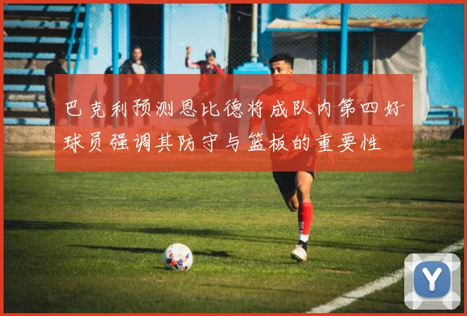 巴克利预测恩比德将成队内第四好球员强调其防守与篮板的重要性