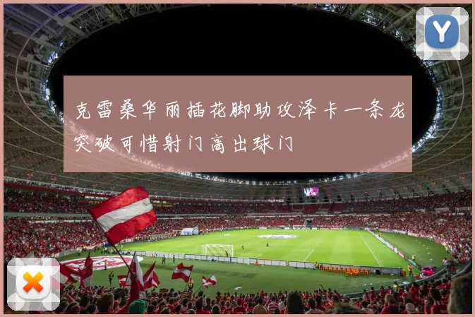 克雷桑华丽插花脚助攻泽卡一条龙突破可惜射门高出球门