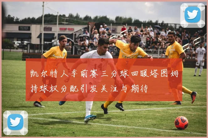 凯尔特人季前赛三分球回暖塔图姆持球权分配引发关注与期待
