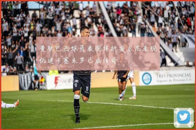 曼联巴西球员表现评析安东尼表现低迷卡塞米罗已成传奇