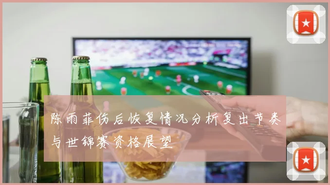 陈雨菲伤后恢复情况分析复出节奏与世锦赛资格展望