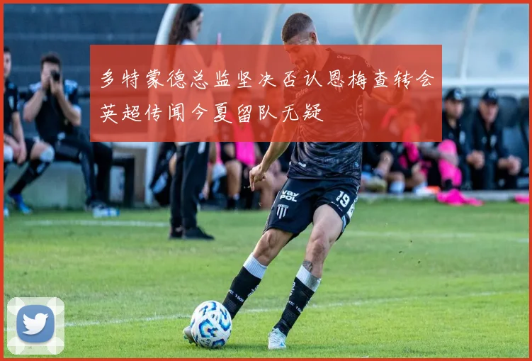 多特蒙德总监坚决否认恩梅查转会英超传闻今夏留队无疑