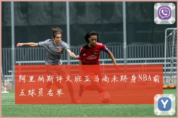 阿里纳斯评文班亚马尚未跻身NBA前五球员名单
