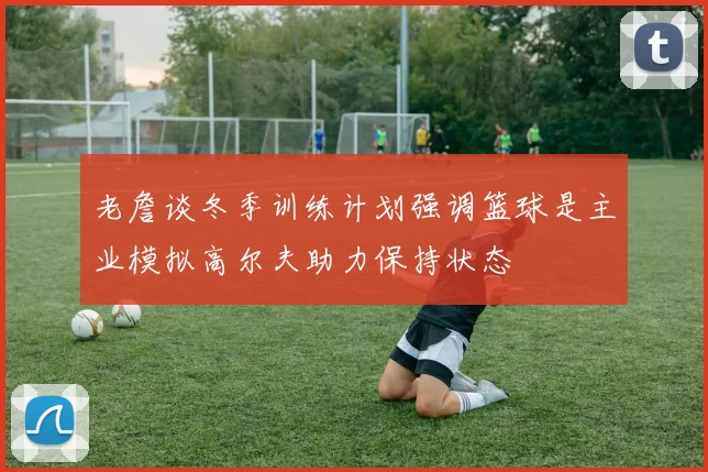 老詹谈冬季训练计划强调篮球是主业模拟高尔夫助力保持状态