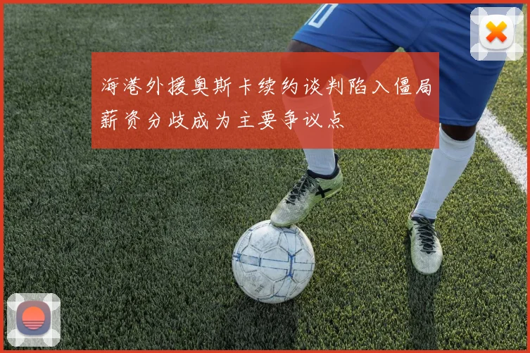 海港外援奥斯卡续约谈判陷入僵局薪资分歧成为主要争议点
