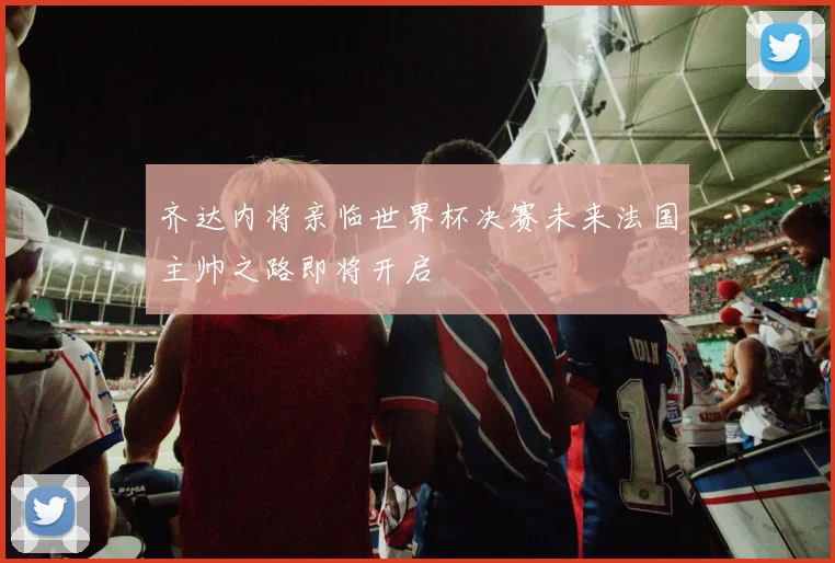 齐达内将亲临世界杯决赛未来法国主帅之路即将开启