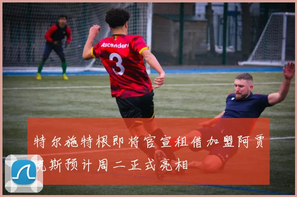 特尔施特根即将官宣租借加盟阿贾克斯预计周二正式亮相