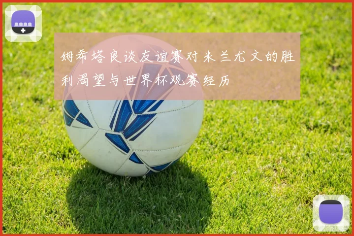 姆希塔良谈友谊赛对米兰尤文的胜利渴望与世界杯观赛经历