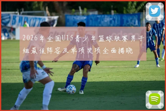 2026年全国U15青少年篮球联赛男子组最佳阵容及单项奖项全面揭晓