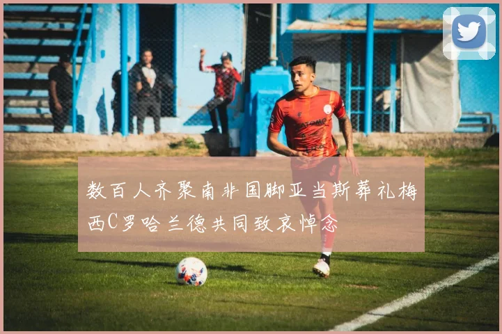 数百人齐聚南非国脚亚当斯葬礼梅西C罗哈兰德共同致哀悼念