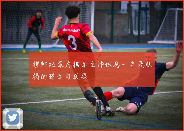 穆帅纪录片揭示主帅休息一年是软弱的暗示与反思