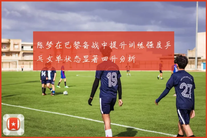 陈梦在巴黎备战中提升训练强度乒乓女单状态显著回升分析