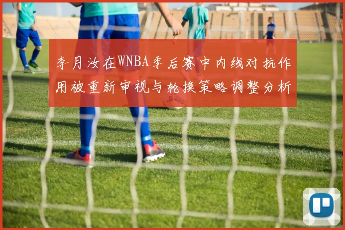 李月汝在WNBA季后赛中内线对抗作用被重新审视与轮换策略调整分析