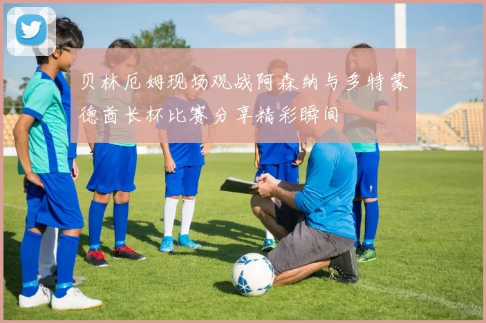 贝林厄姆现场观战阿森纳与多特蒙德酋长杯比赛分享精彩瞬间