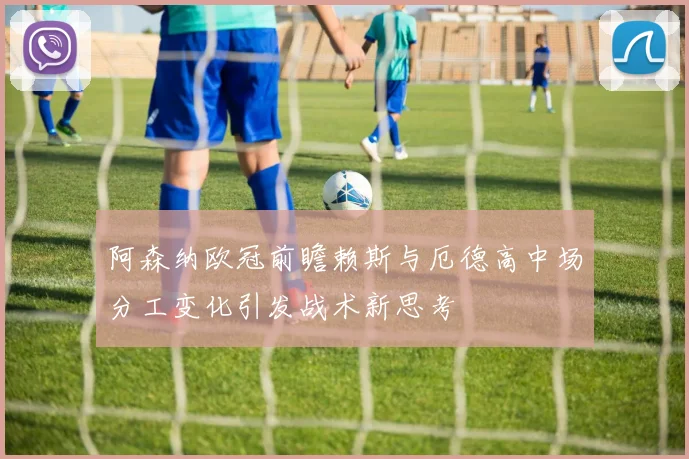阿森纳欧冠前瞻赖斯与厄德高中场分工变化引发战术新思考