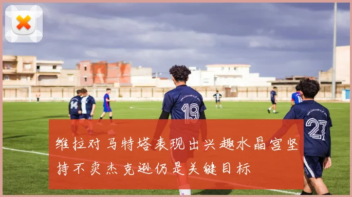维拉对马特塔表现出兴趣水晶宫坚持不卖杰克逊仍是关键目标