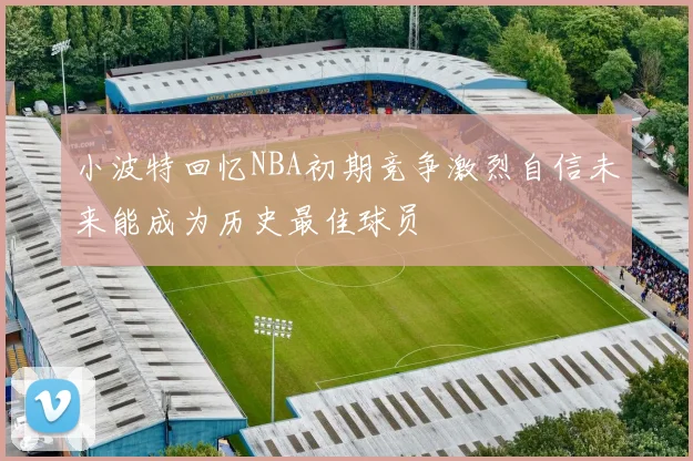小波特回忆NBA初期竞争激烈自信未来能成为历史最佳球员