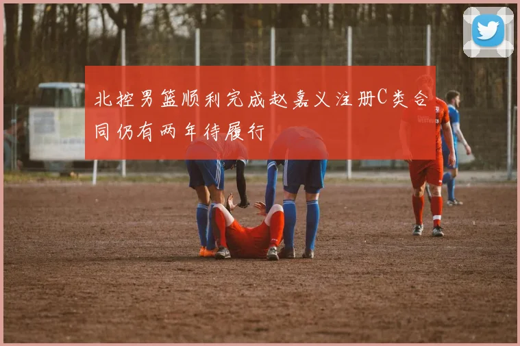 北控男篮顺利完成赵嘉义注册C类合同仍有两年待履行