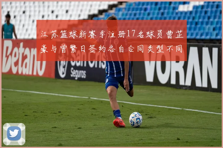 江苏篮球新赛季注册17名球员曹芷豪与曾繁日签约各自合同类型不同
