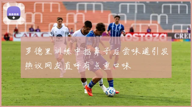 罗德里训练中抠鼻子后尝味道引发热议网友直呼有点重口味