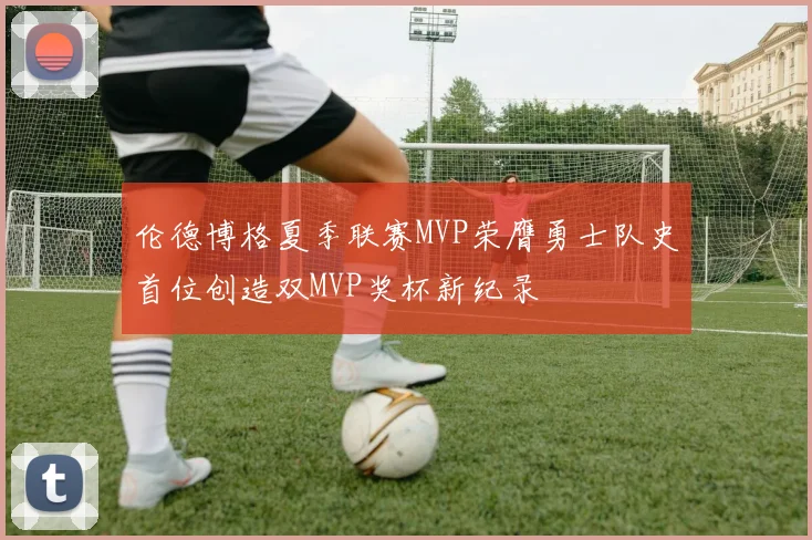 伦德博格夏季联赛MVP荣膺勇士队史首位创造双MVP奖杯新纪录