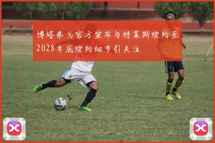 博塔弗戈官方宣布与特莱斯续约至2028年底续约细节引关注
