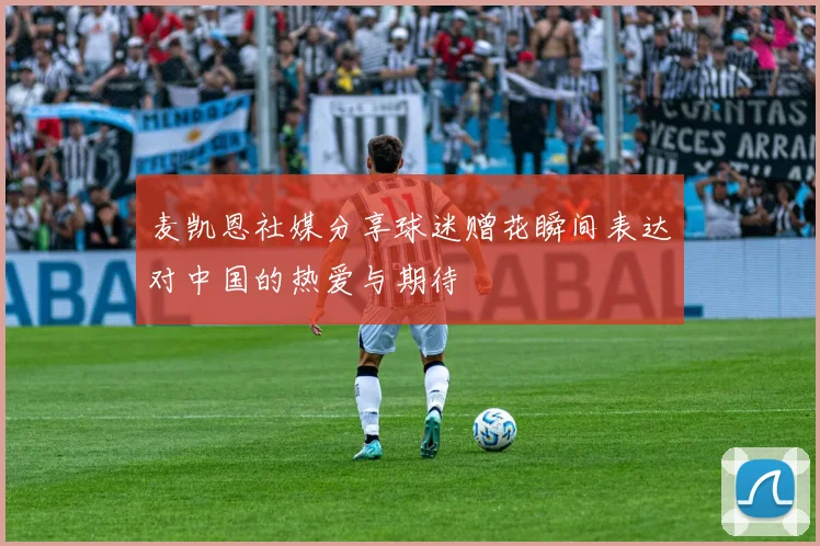 麦凯恩社媒分享球迷赠花瞬间表达对中国的热爱与期待