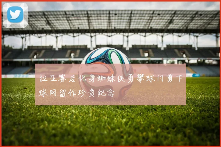 拉亚赛后化身蜘蛛侠勇攀球门剪下球网留作珍贵纪念