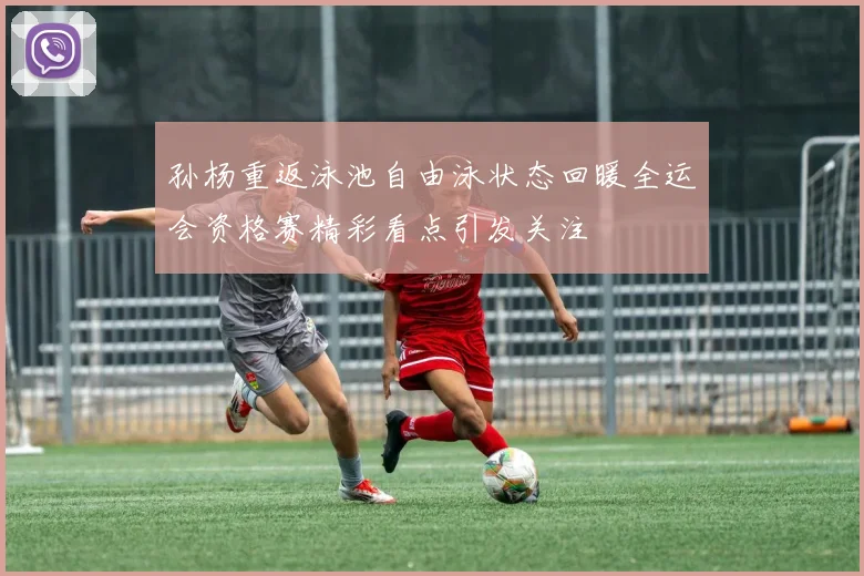 孙杨重返泳池自由泳状态回暖全运会资格赛精彩看点引发关注