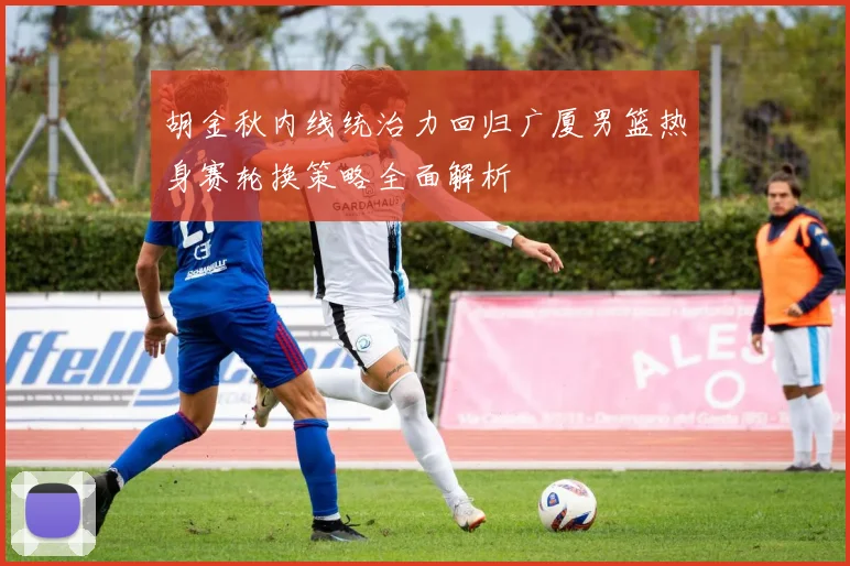 胡金秋内线统治力回归广厦男篮热身赛轮换策略全面解析
