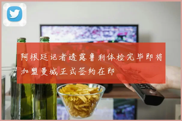 阿根廷记者透露鲁利体检完毕即将加盟曼城正式签约在即