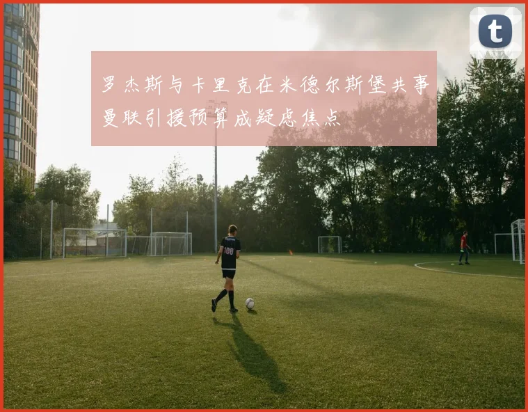 罗杰斯与卡里克在米德尔斯堡共事曼联引援预算成疑虑焦点