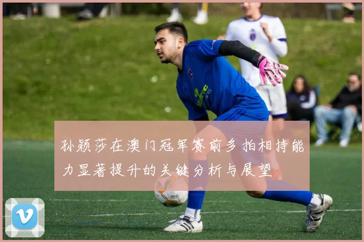 孙颖莎在澳门冠军赛前多拍相持能力显著提升的关键分析与展望