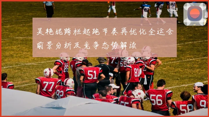 吴艳妮跨栏起跑节奏再优化全运会前景分析及竞争态势解读